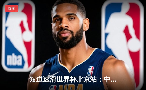 短道速滑世界杯北京站：中国队主场揽2金1银，刘少昂、王晔闪耀冰场