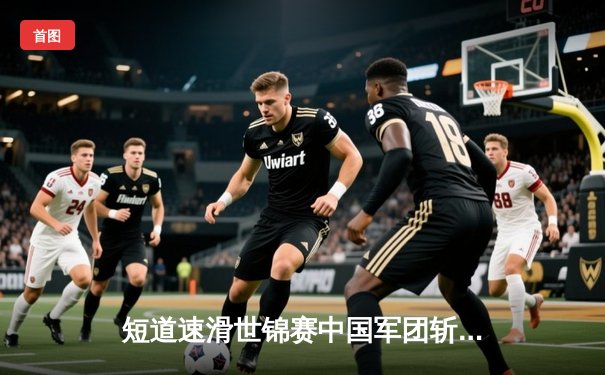 短道速滑世锦赛中国军团斩获2金1银 刘少昂千米封王林孝埈率队逆袭