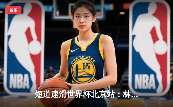 短道速滑世界杯北京站：林孝埈强势回归摘金，中国队两冠一银收官