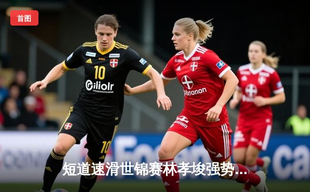 短道速滑世锦赛林孝埈强势回归 中国队混合接力惊险夺冠