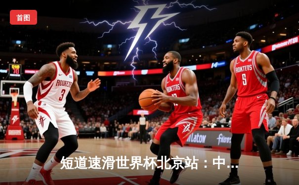 短道速滑世界杯北京站：中国队混合接力强势夺冠，刘少昂男子500米封王