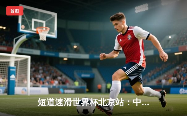 短道速滑世界杯北京站：中国队勇夺混合接力金牌，武大靖强势回归