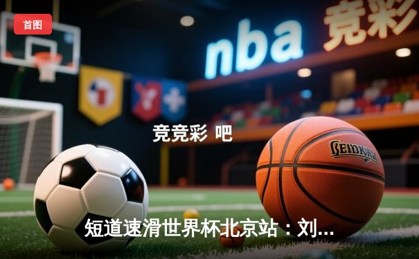 短道速滑世界杯北京站：刘少昂力克强敌夺冠，中国队斩获一金一银