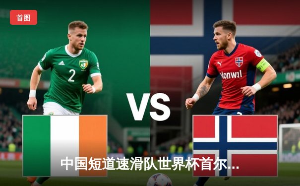 中国短道速滑队世界杯首尔站勇夺两金，刘少昂、王晔闪耀千米赛场