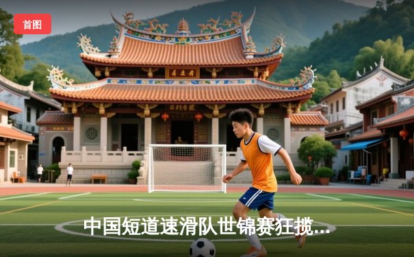 中国短道速滑队世锦赛狂揽三金，刘少昂1500米逆转夺魁创历史