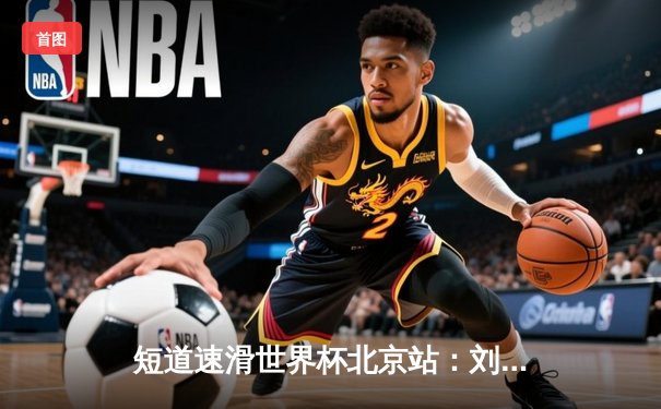 短道速滑世界杯北京站：刘少昂500米强势夺冠，中国队揽2金1银创佳绩