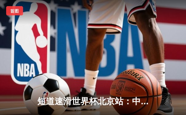 短道速滑世界杯北京站：中国队混合接力惊险夺冠，林孝埈强势回归斩获双金