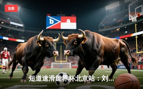 短道速滑世界杯北京站：刘少昂1000米逆转夺冠，中国队收获2金1银