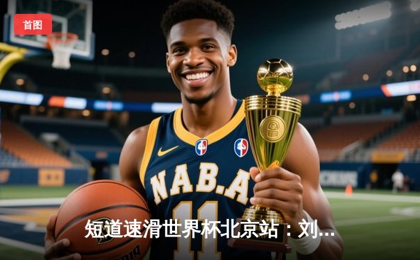 短道速滑世界杯北京站：刘少昂1000米强势夺冠，中国队收获2金1银